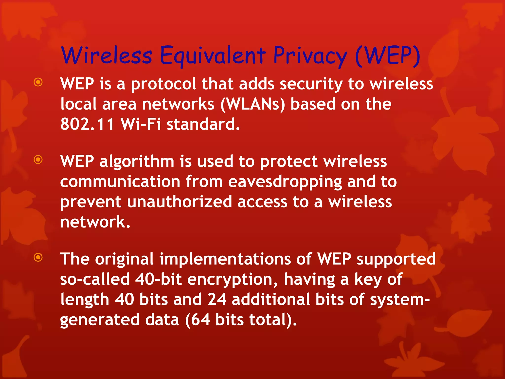 Wireless Equivalent Privacy (WEP) WEP is a protocol that adds security to wireless local area networks (WLANs) based on the 802.11 Wi-Fi standard.  WEP algorithm is used to protect wireless communication from eavesdropping and to prevent unauthorized access to a wireless network. The original implementations of WEP supported so-called 40-bit encryption, having a key of length 40 bits and 24 additional bits of system-generated data (64 bits total). 