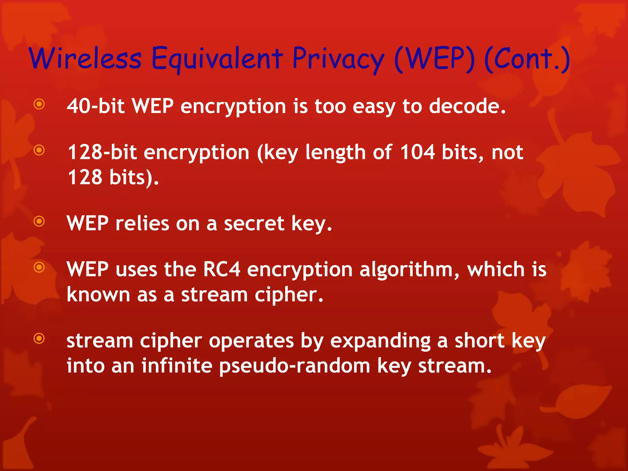 40-bit WEP encryption is too easy to decode.  128-bit encryption (key length of 104 bits, not 128 bits). WEP relies on a secret key. WEP uses the RC4 encryption algorithm, which is known as a stream cipher. stream cipher operates by expanding a short key into an infinite pseudo-random key stream. Wireless Equivalent Privacy (WEP) (Cont.) 