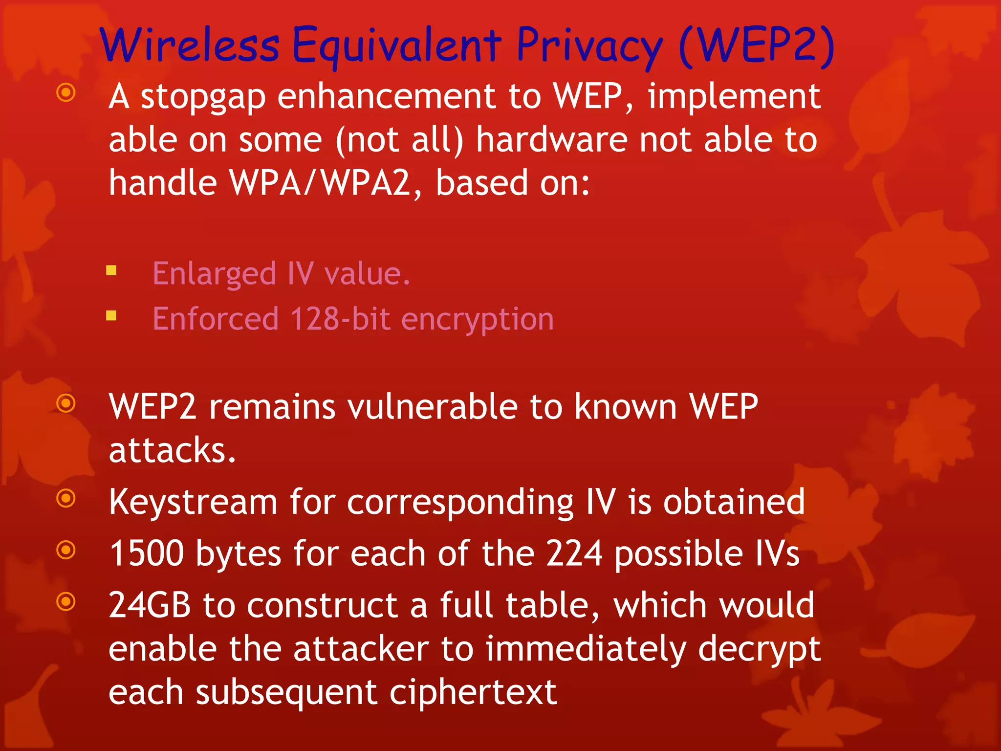 Wireless   Equivalent Privacy (WEP2) A stopgap enhancement to WEP, implement able on some (not all) hardware not able to handle WPA/WPA2, based on: Enlarged IV value. Enforced 128-bit encryption  WEP2 remains vulnerable to known WEP attacks. Keystream for corresponding IV is obtained 1500 bytes for each of the 224 possible IVs 24GB to construct a full table, which would enable the attacker to immediately decrypt each subsequent ciphertext 