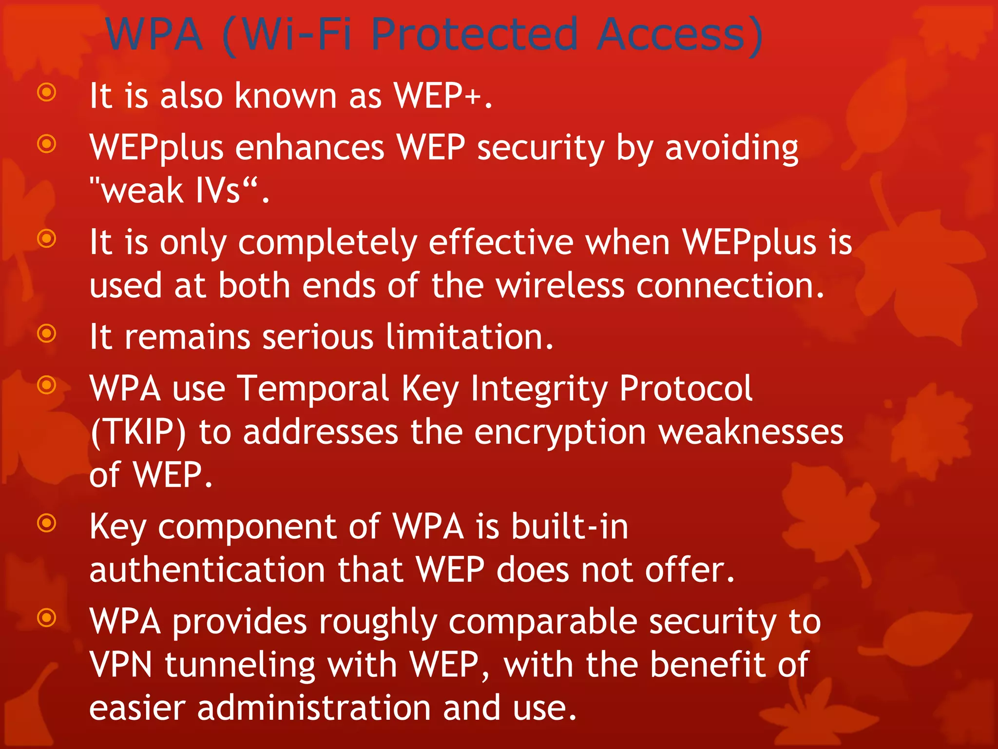 WPA (Wi-Fi Protected Access)   It is also known as WEP+. WEPplus enhances WEP security by avoiding &quot;weak IVs“. It is only completely effective when WEPplus is used at both ends of the wireless connection. It remains serious limitation. WPA use Temporal Key Integrity Protocol (TKIP) to addresses the encryption weaknesses of WEP. Key component of WPA is built-in authentication that WEP does not offer. WPA provides roughly comparable security to VPN tunneling with WEP, with the benefit of easier administration and use. 