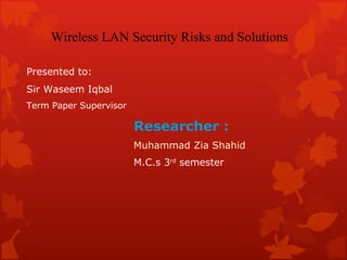 Researcher : Muhammad Zia Shahid M.C.s 3 rd  semester  Wireless LAN Security Risks and Solutions Presented to: Sir Waseem Iqbal Term Paper Supervisor 