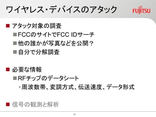 ワイヤレス・デバイスのアタック
 アタック対象の調査
FCCのサイトでFCC IDサーチ
他の誰かが写真などを公開？
自分で分解調査
 必要な情報
RFチップのデータシート
•周波数帯、変調方式、伝送速度、データ形式
 信号の観測と解析
13
 