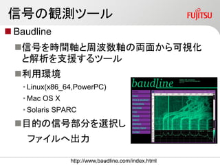 信号の観測ツール
 Baudline
信号を時間軸と周波数軸の両面から可視化
と解析を支援するツール
利用環境
• Linux(x86_64,PowerPC)
• Mac OS X
• Solaris SPARC
目的の信号部分を選択し
ファイルへ出力
http://www.baudline.com/index.html16
 