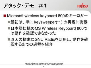 アタック・デモ ＃１
 Microsoft wireless keyboard 800のキーロガー
最初は、単に keysweeper(*1) の再現に挑戦
日本語仕様のMS Wireless Keyboard 800で
は動作を確認できなかった
原因の探求にGNU Radioを活用し、動作を確
認するまでの過程を紹介
https://github.com/samyk/keysweeper
18
 