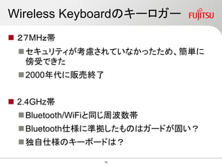 Wireless Keyboardのキーロガー
 ２７MHｚ帯
セキュリティが考慮されていなかったため、簡単に
傍受できた
2000年代に販売終了
 2.4GHz帯
Bluetooth/WiFiと同じ周波数帯
Bluetooth仕様に準拠したものはガードが固い？
独自仕様のキーボードは？
19
 