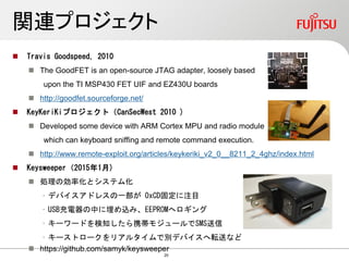 関連プロジェクト
 Travis Goodspeed, 2010
 The GoodFET is an open-source JTAG adapter, loosely based
upon the TI MSP430 FET UIF and EZ430U boards
 http://goodfet.sourceforge.net/
 KeyKeriKiプロジェクト（CanSecWest 2010 )
 Developed some device with ARM Cortex MPU and radio module
which can keyboard sniffing and remote command execution.
 http://www.remote-exploit.org/articles/keykeriki_v2_0__8211_2_4ghz/index.html
 Keysweeper（2015年1月)
 処理の効率化とシステム化
• デバイスアドレスの一部が 0xCD固定に注目
• USB充電器の中に埋め込み、EEPROMへロギング
• キーワードを検知したら携帯モジュールでSMS送信
• キーストロークをリアルタイムで別デバイスへ転送など
 https://github.com/samyk/keysweeper
20
 