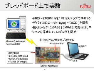 ブレッドボード上で実験
Sniffer hardware
USB
制御PC
Microsoft Wireless
Keyboard 800 Arduino nano
•2403～2480MHzを1MHzステップでスキャン
•デバイスIDの中の１byte( = 0xCD )を探索
•続く2byteが(0x0A38 | 0x0A78)であれば、ス
キャンを停止して、ロギングを開始
約1500行のArduinoプログラム
nRF24L01
・2.4GHz ISM band
・GFSK modulation
・1Mbps or 2Mbps
21
 
