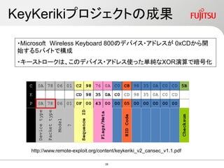 KeyKerikiプロジェクトの成果
・Microsoft Wireless Keyboard 800のデバイス・アドレスが 0xCDから開
始する５バイトで構成
・キーストロークは、このデバイス・アドレス使った単純なXOR演算で暗号化
http://www.remote-exploit.org/content/keykeriki_v2_cansec_v1.1.pdf
28
 