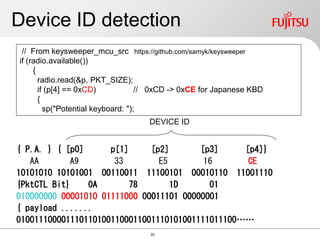 Device ID detection
{ P.A. } { [p0] p[1] [p2] [p3] [p4]}
AA A9 33 E5 16 CE
10101010 10101001 00110011 11100101 00010110 11001110
{PktCTL Bit} 0A 78 1D 01
010000000 00001010 01111000 00011101 00000001
{ payload .......
0100111000011101101001100011001110101001111011100……
// From keysweeper_mcu_src https://github.com/samyk/keysweeper
if (radio.available())
{
radio.read(&p, PKT_SIZE);
if (p[4] == 0xCD) // 0xCD -> 0xCE for Japanese KBD
{
sp("Potential keyboard: ");
DEVICE ID
30
 