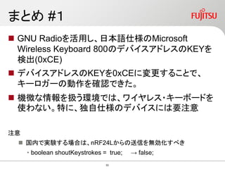 まとめ #１
 GNU Radioを活用し、日本語仕様のMicrosoft
Wireless Keyboard 800のデバイスアドレスのKEYを
検出(0xCE)
 デバイスアドレスのKEYを0xCEに変更することで、
キーロガーの動作を確認できた。
 機微な情報を扱う環境では、ワイヤレス・キーボードを
使わない。特に、独自仕様のデバイスには要注意
注意
 国内で実験する場合は、nRF24Lからの送信を無効化すべき
• boolean shoutKeystrokes = true; → false;
33
 