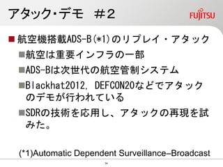アタック・デモ ＃２
 航空機搭載ADS-B(*1)のリプレイ・アタック
航空は重要インフラの一部
ADS-Bは次世代の航空管制システム
Blackhat2012, DEFCON20などでアタック
のデモが行われている
SDRの技術を応用し、アタックの再現を試
みた。
(*1)Automatic Dependent Surveillance–Broadcast
34
 