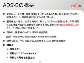 ADS-Bの概要
 従来のレーダでは、位置精度が１～2NMであるため、航空機運行の安全を
確保するには、運行間隔を広くする必要があった。
 運行機数の増大に対応するため、新たなシステムが必要とされ、GPS利用
による精度の高い位置情報を提供するADS-Bが次世代の航空管制システ
ムとして1980-1990に開発された。
 現在は、旅客機の約70%がADS-Bを装備
(出典 http://www.flightradar24.com/how-it-works)
 欧州では2017年、米国では2020年までに、装備が義務付け
 問題点
 暗号化なし
 認証なしでブロードキャスト
 単純な符号化と変調方式
36
 