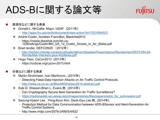 ADS-Bに関する論文等
 脆弱性などに関する発表
 Donald L. McCallie, Major, USAF (2011年)
• http://apps.fcc.gov/ecfs/document/view.action?id=7021694523
 Andrei Costin, Aurelien Francillon, BlackHat2012
• https://media.blackhat.com/bh-us-
12/Briefings/Costin/BH_US_12_Costin_Ghosts_In_Air_Slides.pdf
 Brad render, DEFCON20 （2012年）
• http://korben.info/wp-content/uploads/defcon/SpeakerPresentations/Renderman/DEFCON-20-
RenderMan-Hackers-plus-Airplanes.pdf
 Hugo Teso, CyCon2013 (2013年)
• https://ccdcoe.org/cycon-2013.html
 対策などに関する発表
 Martin Strohmeier, Ivan Martinovic、(2014年)
• Detecting False-Data Injection Attacks on Air Traffic Control Protocols
• http://www.cs.ox.ac.uk/files/6604/wisec2014-abstract.pdf
 Kyle D. Wesson,Brian L. Evans,他 (2014年)
• Can Cryptography Secure Next Generation Air Traffic Surveillance?
• https://radionavlab.ae.utexas.edu/images/stories/files/papers/adsb_for_submission.pdf
 Seoung-Hyeon Lee , Yong-Kyun Kim, Deok-Gyu Lee 他、(2014年)
• Protection Method for Data Communication between ADS-BSensor and Next-Generation Air
Traffic Control Systems
• http://www.mdpi.com/2078-2489/5/4/622
38
 