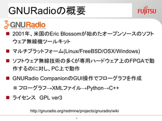  2001年、米国のEric Blossomが始めたオープンソースのソフト
ウェア無線機ツールキット
 マルチプラットフォーム(Linux/FreeBSD/OSX/Windows)
 ソフトウェア無線技術の多くが専用ハードウェア上のFPGAで動
作するのに対し、PC上で動作
 GNURadio CompanionのGUI操作でフローグラフを作成
 フローグラフ→XMLファイル→Python→C++
 ライセンス GPL ver3
http://gnuradio.org/redmine/projects/gnuradio/wiki
GNURadioの概要
3
 