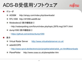 ADS-B受信用ソフトウェア
 デコーダ
 ADSB# http://airspy.com/index.php/downloads/
 RTL1090 http://rtl1090.web99.de/
 Modesdeco2（表示機能あり）
• http://radarspotting.com/forum/index.php/topic,2978.msg13471.html
 dump1090（表示機能あり）
• https://github.com/antirez/dump1090
 表示
 Virtual Radar Server http://www.virtualradarserver.co.uk/
 adsbSCOPE
• http://www.sprut.de/electronic/pic/projekte/adsb/adsb_en.html#downloads
 PlanePlotter http://www.coaa.co.uk/planeplotter.htm
41
 