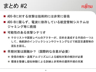 まとめ #2
 ADS-Bに対する攻撃は技術的には非常に容易
 ADS-Bに限らず、電波に依存している航空管制システムは
ジャミング等に脆弱
 可能性のある攻撃シナリオ
 テロリストや国家レベルのアクターが、目的を達成する手段の一つと
して、偽航跡のインジェクションやジャミングなどで航空交通管制の
混乱を図る。
 早期対策は困難か？（国際的な合意が必要）
 受信の検知・追尾アルゴリズムによる緩和対策の検討が必要
 環境を整備し疑似体験による訓練と非常時の運用手順の充実
53
 