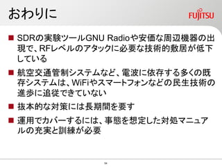 おわりに
 SDRの実験ツールGNU Radioや安価な周辺機器の出
現で、RFレベルのアタックに必要な技術的敷居が低下
している
 航空交通管制システムなど、電波に依存する多くの既
存システムは、WiFiやスマートフォンなどの民生技術の
進歩に追従できていない
 抜本的な対策には長期間を要す
 運用でカバーするには、事態を想定した対処マニュア
ルの充実と訓練が必要
54
 