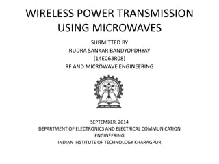 WIRELESS POWER TRANSMISSION 
USING MICROWAVES 
SUBMITTED BY 
RUDRA SANKAR BANDYOPDHYAY 
(14EC63R08) 
RF AND MICROWAVE ENGINEERING 
SEPTEMBER, 2014 
DEPARTMENT OF ELECTRONICS AND ELECTRICAL COMMUNICATION 
ENGINEERING 
INDIAN INSTITUTE OF TECHNOLOGY KHARAGPUR 
 