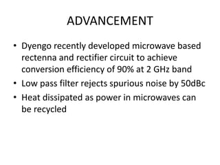ADVANCEMENT 
• Dyengo recently developed microwave based 
rectenna and rectifier circuit to achieve 
conversion efficiency of 90% at 2 GHz band 
• Low pass filter rejects spurious noise by 50dBc 
• Heat dissipated as power in microwaves can 
be recycled 
 