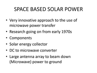 SPACE BASED SOLAR POWER 
• Very innovative approach to the use of 
microwave power transfer 
• Research going on from early 1970s 
• Components 
• Solar energy collector 
• DC to microwave converter 
• Large antenna array to beam down 
(Microwave) power to ground 
 