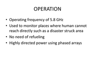 OPERATION 
• Operating frequency of 5.8 GHz 
• Used to monitor places where human cannot 
reach directly such as a disaster struck area 
• No need of refueling 
• Highly directed power using phased arrays 
 