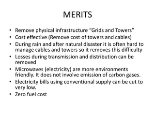 MERITS 
• Remove physical infrastructure “Grids and Towers” 
• Cost effective (Remove cost of towers and cables) 
• During rain and after natural disaster it is often hard to 
manage cables and towers so it removes this difficulty 
• Losses during transmission and distribution can be 
removed 
• Microwaves (electricity) are more environments 
friendly. It does not involve emission of carbon gases. 
• Electricity bills using conventional supply can be cut to 
very low. 
• Zero fuel cost 
 
