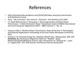 References 
• http://cleantechindia.wordpress.com/2014/2/8/indias-electricity-transmission-and- 
distribution-losses 
• Tesla, “ My inventions”, Ben Johnson , Ed,Austin , Hart Brothers,p.91,1982 
• ] S. Sheik Mohammed, K. Ramasamy, T. Shanmuganantham Wireless Power 
Transmission – A Next Generation Power Transmission System ©2010 International 
Journal of Computer Applications (0975 – 8887) Volume 1 – No. 13 
• Joshua Le-Wei Li- Wireless Power Transmission: State-of-the-Arts in Technologies 
and Potential Applications Proceedings of the Asia-Pacific Microwave Conference 
2011 
• Andreev, A.D. Directed Energy Div., Raytheon Missile Syst., Albuquerque, NM, USA 
Hendricks, K.J. Multicavity Magnetron With the “Rodded” Quasi- 
MetamaterialCathodePlasma Science, IEEE Transactions on (Volume:41 , Issue: 
3 ), Page(s):620 - 627, IEEE Nuclear and Plasma Sciences Society,IEEE 
 