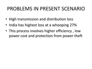 PROBLEMS IN PRESENT SCENARIO 
• High transmission and distribution loss 
• India has highest loss at a whooping 27% 
• This process involves higher efficiency , low 
power cost and protection from power theft 
 