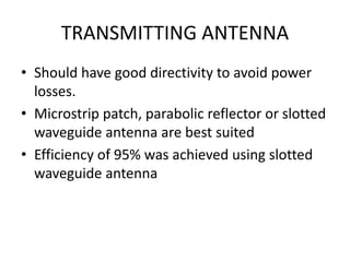 TRANSMITTING ANTENNA 
• Should have good directivity to avoid power 
losses. 
• Microstrip patch, parabolic reflector or slotted 
waveguide antenna are best suited 
• Efficiency of 95% was achieved using slotted 
waveguide antenna 
 