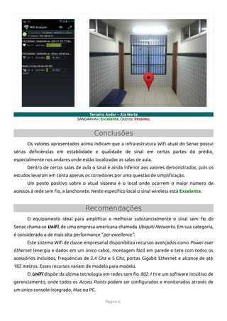 Terceiro Andar – Ala Norte
                              3ANDAR<A>: Excelente. Outros: Péssimo.


                                      Conclusões
      Os valores apresentados acima indicam que a infra-estrutura Wif atual do Senac possui
sérias defciências em estabilidade e qualidade de sinal em certas partes do prédio,
especialmente nos andares onde estão localizadas as salas de aula.
      Dentro de certas salas de aula o sinal é ainda inferior aos valores demonstrados, pois os
estudos levaram em conta apenas os corredores por uma questão de simplifcação.
      Um ponto positivo sobre o atual sistema é o local onde ocorrem o maior número de
acessos à rede sem fo, a lanchonete. Neste específco local o sinal wireless está Excelente.


                                  Recomendações
      O equipamento ideal para amplifcar e melhorar substancialmente o sinal sem fo do
Senac chama-se UniFi, de uma empresa americana chamada Ubiquiti Networks. Em sua categoria,
é considerado o de mais alta performance “par excellence”.
      Este sistema Wif de classe empresarial disponibiliza recursos avançados como Power over
Ethernet (energia e dados em um único cabo), montagem fácil em parede e teto com todos os
acessórios incluídos, frequências de 2.4 Ghz e 5 Ghz, portas Gigabit Ethernet e alcance de até
182 metros. Esses recursos variam de modelo para modelo.
      O UniFi dispõe da última tecnologia em redes sem fo 802.11n e um software intuitivo de
gerenciamento, onde todos os Access Points podem ser confgurados e monitorados através de
um único console integrado, Mac ou PC.

                                            Página 6
 