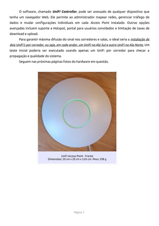 O software, chamado UniFi Controller, pode ser acessado de qualquer dispositivo que
tenha um navegador Web. Ele permite ao administrador mapear redes, gerenciar tráfego de
dados e mudar confgurações individuais em cada Access Point instalado. Outras opções
avançadas incluem suporte a Hotspot, portal para usuários convidados e limitação de taxas de
download e upload.
      Para garantir máxima difusão do sinal nos corredores e salas, o ideal seria a instalação de
dois UniFi's por corredor, ou seja, em cada andar, um UniFi na Ala Sul e outro UniFi na Ala Norte. Um
teste inicial poderia ser executado usando apenas um UniFi por corredor para checar a
propagação e qualidade do sistema.
      Seguem nas próximas páginas fotos do hardware em questão.




                                    UniFi Access Point - Frente
                           Dimensões: 20 cm x 20 cm x 3.65 cm. Peso: 298 g




                                                Página 7
 