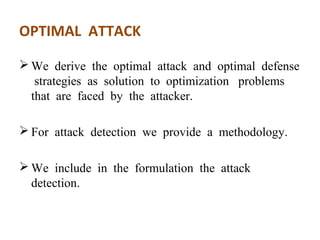 OPTIMAL ATTACK 
We derive the optimal attack and optimal defense 
strategies as solution to optimization problems 
that are faced by the attacker. 
For attack detection we provide a methodology. 
We include in the formulation the attack 
detection. 
 