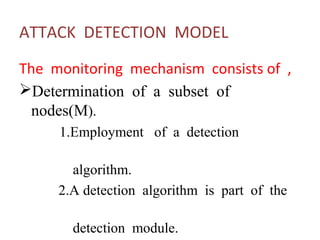 ATTACK DETECTION MODEL 
The monitoring mechanism consists of , 
Determination of a subset of 
nodes(M). 
1.Employment of a detection 
algorithm. 
2.A detection algorithm is part of the 
detection module. 
 