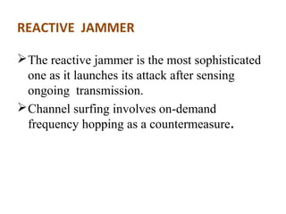 REACTIVE JAMMER 
The reactive jammer is the most sophisticated 
one as it launches its attack after sensing 
ongoing transmission. 
Channel surfing involves on-demand 
frequency hopping as a countermeasure. 
 