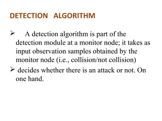 DETECTION ALGORITHM 
 A detection algorithm is part of the 
detection module at a monitor node; it takes as 
input observation samples obtained by the 
monitor node (i.e., collision/not collision) 
 decides whether there is an attack or not. On 
one hand. 
 