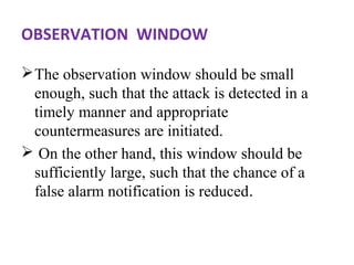 OBSERVATION WINDOW 
The observation window should be small 
enough, such that the attack is detected in a 
timely manner and appropriate 
countermeasures are initiated. 
 On the other hand, this window should be 
sufficiently large, such that the chance of a 
false alarm notification is reduced. 
 