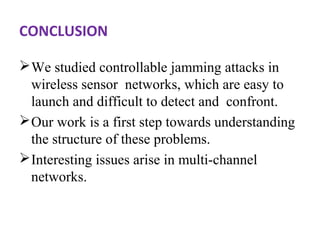 CONCLUSION 
We studied controllable jamming attacks in 
wireless sensor networks, which are easy to 
launch and difficult to detect and confront. 
Our work is a first step towards understanding 
the structure of these problems. 
Interesting issues arise in multi-channel 
networks. 
 