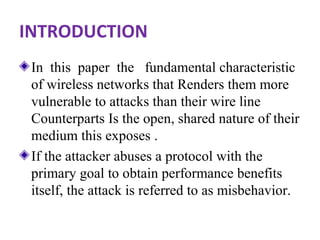 INTRODUCTION 
In this paper the fundamental characteristic 
of wireless networks that Renders them more 
vulnerable to attacks than their wire line 
Counterparts Is the open, shared nature of their 
medium this exposes . 
If the attacker abuses a protocol with the 
primary goal to obtain performance benefits 
itself, the attack is referred to as misbehavior. 
 