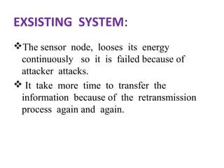 EXSISTING SYSTEM: 
The sensor node, looses its energy 
continuously so it is failed because of 
attacker attacks. 
 It take more time to transfer the 
information because of the retransmission 
process again and again. 
 