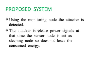 PROPOSED SYSTEM 
Using the monitoring node the attacker is 
detected. 
The attacker is release power signals at 
that time the sensor node is act as 
sleeping node so does not loses the 
consumed energy. 
 