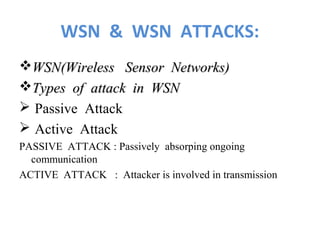 WSN & WSN ATTACKS: 
WSN(WWiirreelleessss SSeennssoorr NNeettwwoorrkkss)) 
TTyyppeess ooff aattttaacckk iinn WWSSNN 
 Passive Attack 
 Active Attack 
PASSIVE ATTACK : Passively absorping ongoing 
communication 
ACTIVE ATTACK : Attacker is involved in transmission 
 