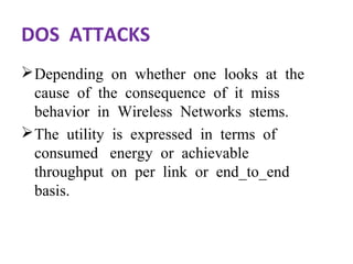 DOS ATTACKS 
Depending on whether one looks at the 
cause of the consequence of it miss 
behavior in Wireless Networks stems. 
The utility is expressed in terms of 
consumed energy or achievable 
throughput on per link or end_to_end 
basis. 
 