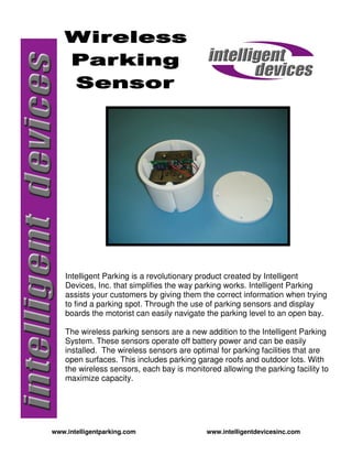 Intelligent Parking is a revolutionary product created by Intelligent
    Devices, Inc. that simplifies the way parking works. Intelligent Parking
    assists your customers by giving them the correct information when trying
    to find a parking spot. Through the use of parking sensors and display
    boards the motorist can easily navigate the parking level to an open bay.

    The wireless parking sensors are a new addition to the Intelligent Parking
    System. These sensors operate off battery power and can be easily
    installed. The wireless sensors are optimal for parking facilities that are
    open surfaces. This includes parking garage roofs and outdoor lots. With
    the wireless sensors, each bay is monitored allowing the parking facility to
    maximize capacity.




www.intelligentparking.com                  www.intelligentdevicesinc.com
 