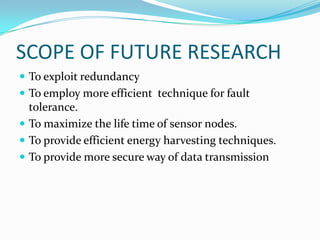 SCOPE OF FUTURE RESEARCH
 To exploit redundancy
 To employ more efficient technique for fault
  tolerance.
 To maximize the life time of sensor nodes.
 To provide efficient energy harvesting techniques.
 To provide more secure way of data transmission
 