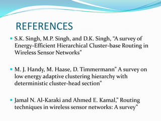 REFERENCES
 S.K. Singh, M.P. Singh, and D.K. Singh, “A survey of
 Energy-Efficient Hierarchical Cluster-base Routing in
 Wireless Sensor Networks”

 M. J. Handy, M. Haase, D. Timmermann” A survey on
 low energy adaptive clustering hierarchy with
 deterministic cluster-head section”

 Jamal N. Al-Karaki and Ahmed E. Kamal,” Routing
 techniques in wireless sensor networks: A survey”
 