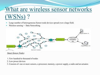 What are wireless sensor networks
(WSNs) ?
 Large number of heterogeneous Sensor node devices spread over a large field.
 Wireless sensing + Data Networking.




 Smart Sensor Nodes:

 1. Few hundred to thousand of nodes
 2. Low power devices
 3. Consists of- one or more sensors, a processor, memory, a power supply, a radio and an actuator.
 