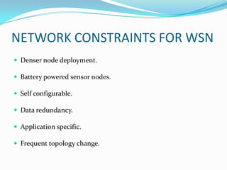 NETWORK CONSTRAINTS FOR WSN
 Denser node deployment.

 Battery powered sensor nodes.

 Self configurable.

 Data redundancy.

 Application specific.

 Frequent topology change.
 