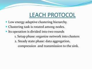 LEACH PROTOCOL
 Low energy adaptive clustering hierarchy.
 Clustering task is rotated among nodes.
 Its operation is divided into two rounds
      1. Setup phase: organize network into clusters
      2. Steady state phase: data aggregation,
         compression and transmission to the sink.
 